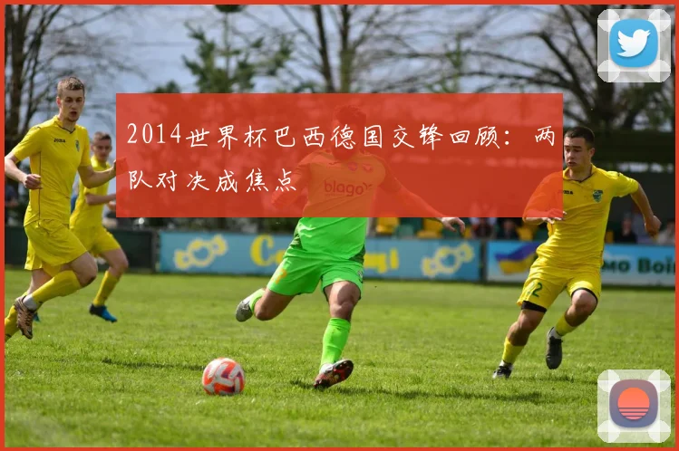 2014世界杯巴西德国交锋回顾：两队对决成焦点