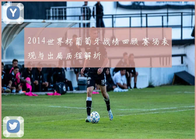 2014世界杯葡萄牙战绩回顾 赛场表现与出局历程解析