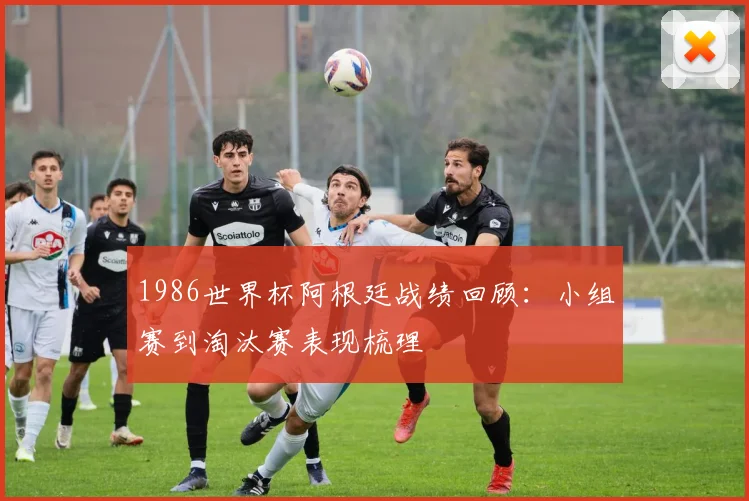 1986世界杯阿根廷战绩回顾：小组赛到淘汰赛表现梳理