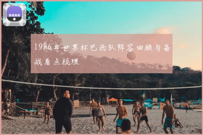 1986年世界杯巴西队阵容回顾与备战看点梳理