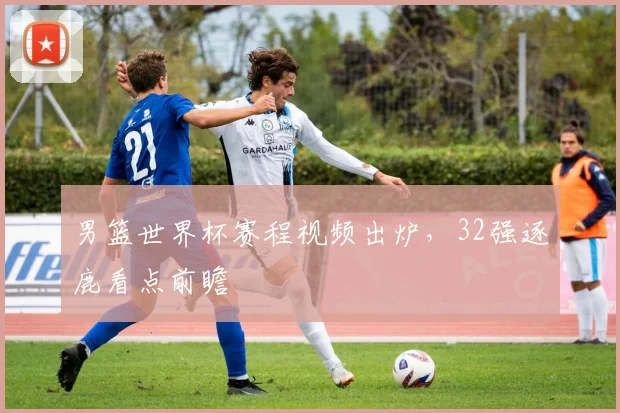 男篮世界杯赛程视频出炉,32强逐鹿看点前瞻