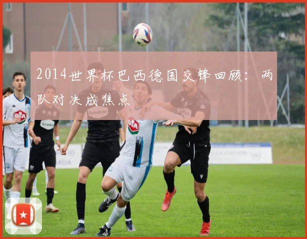 2014世界杯巴西德国交锋回顾:两队对决成焦点