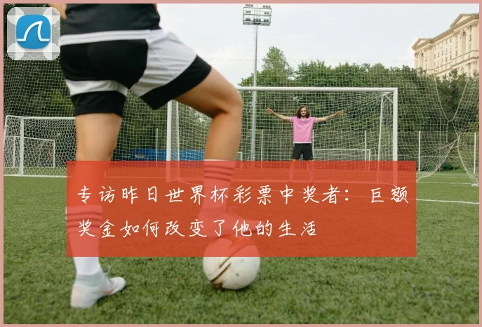 专访昨日世界杯彩票中奖者:巨额奖金如何改变了他的生活