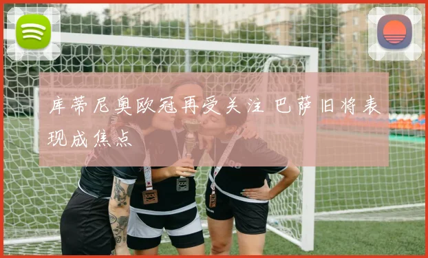 库蒂尼奥欧冠再受关注 巴萨旧将表现成焦点